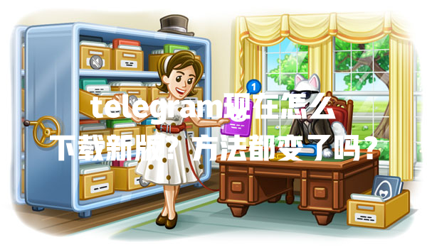 telegram现在怎么下载新版？方法都变了吗？ 一